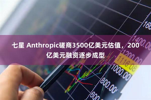 七星 Anthropic磋商3500亿美元估值，200亿美元融资逐步成型