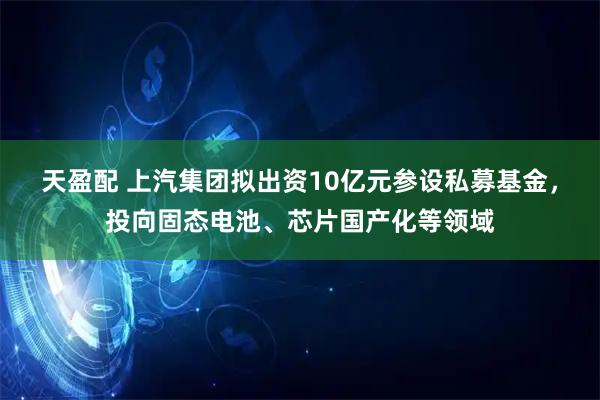 天盈配 上汽集团拟出资10亿元参设私募基金，投向固态电池、芯片国产化等领域