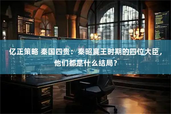 亿正策略 秦国四贵:秦昭襄王时期的四位大臣,他们都是什么结局?