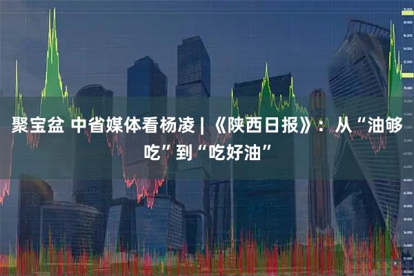 聚宝盆 中省媒体看杨凌 | 《陕西日报》：从“油够吃”到“吃好油”