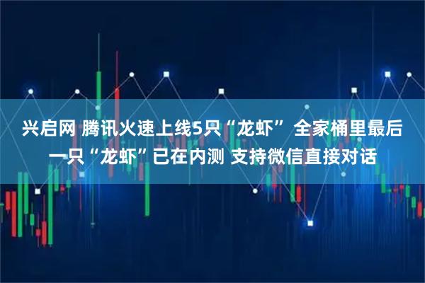 兴启网 腾讯火速上线5只“龙虾” 全家桶里最后一只“龙虾”已在内测 支持微信直接对话