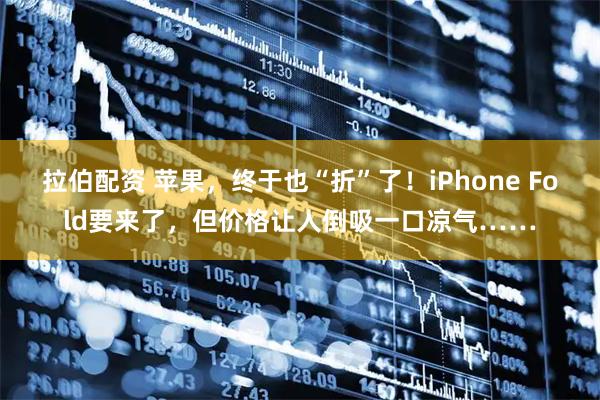 拉伯配资 苹果，终于也“折”了！iPhone Fold要来了，但价格让人倒吸一口凉气……