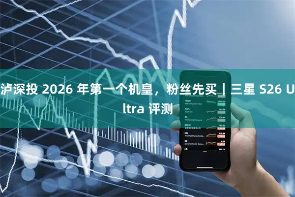 泸深投 2026 年第一个机皇，粉丝先买｜三星 S26 Ultra 评测