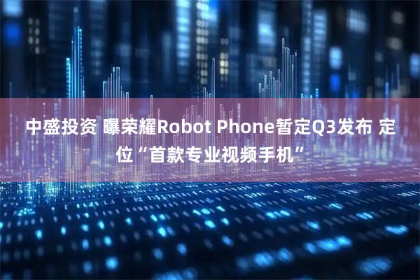 中盛投资 曝荣耀Robot Phone暂定Q3发布 定位“首款专业视频手机”