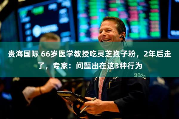 贵海国际 66岁医学教授吃灵芝孢子粉，2年后走了，专家：问题出在这3种行为