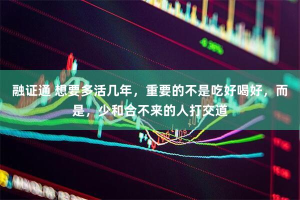融证通 想要多活几年，重要的不是吃好喝好，而是，少和合不来的人打交道