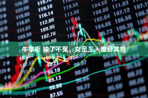 牛掌柜 输了不冤，女足三人难辞其咎