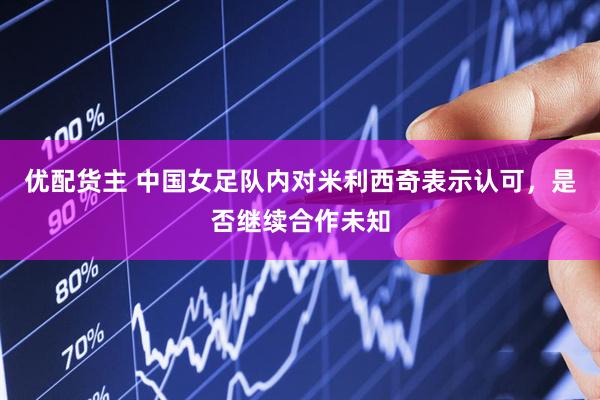优配货主 中国女足队内对米利西奇表示认可，是否继续合作未知