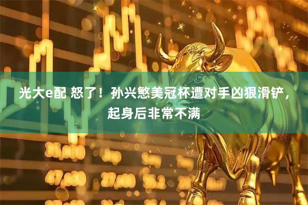 光大e配 怒了！孙兴慜美冠杯遭对手凶狠滑铲，起身后非常不满