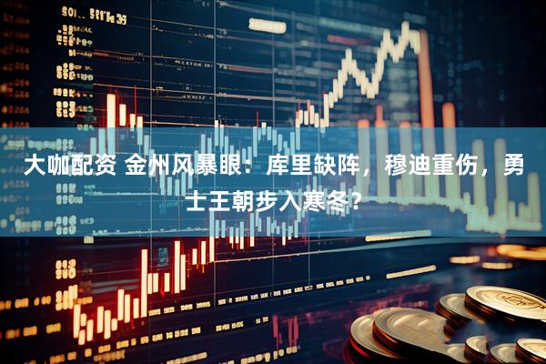 大咖配资 金州风暴眼：库里缺阵，穆迪重伤，勇士王朝步入寒冬？