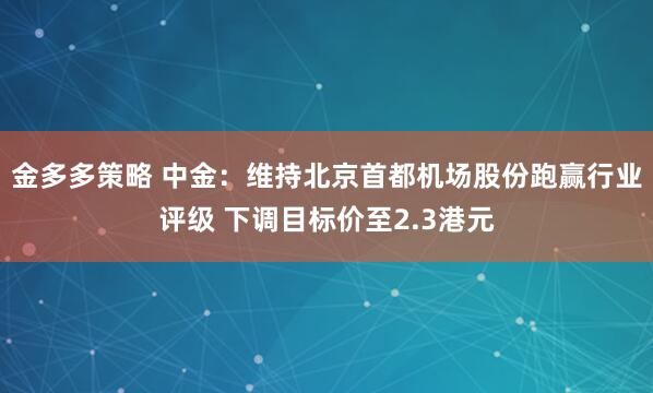 金多多策略 中金：维持北京首都机场股份跑赢行业评级 下调目标价至2.3港元