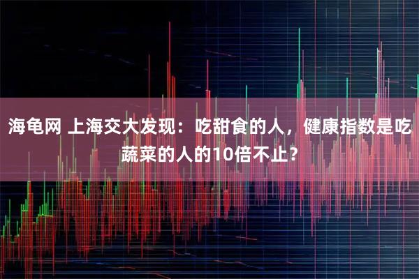 海龟网 上海交大发现：吃甜食的人，健康指数是吃蔬菜的人的10倍不止？