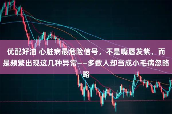优配好油 心脏病最危险信号,不是嘴唇发紫,而是频繁出现这几种异常——多数人却当成小毛病忽略