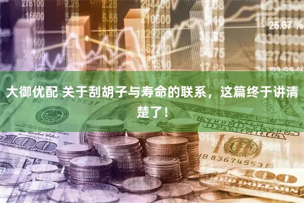 大御优配 关于刮胡子与寿命的联系，这篇终于讲清楚了！
