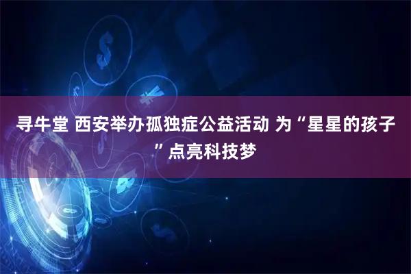 寻牛堂 西安举办孤独症公益活动 为“星星的孩子”点亮科技梦