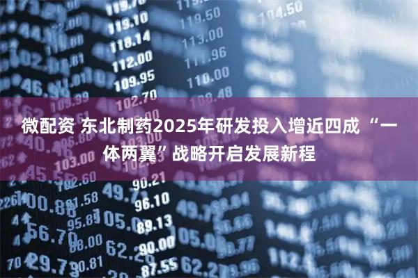微配资 东北制药2025年研发投入增近四成 “一体两翼”战略开启发展新程