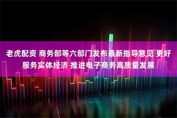 老虎配资 商务部等六部门发布最新指导意见 更好服务实体经济 推进电子商务高质量发展