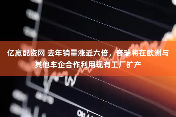 亿赢配资网 去年销量涨近六倍，奇瑞将在欧洲与其他车企合作利用现有工厂扩产