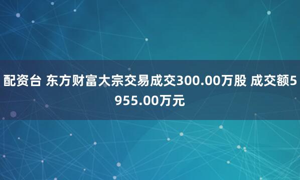 配资台 东方财富大宗交易成交300.00万股 成交额5955.00万元