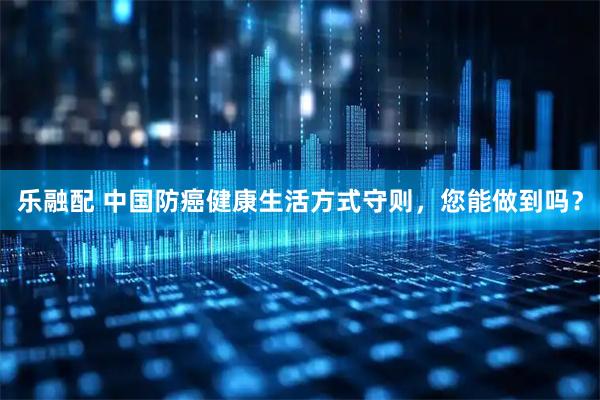乐融配 中国防癌健康生活方式守则，您能做到吗？