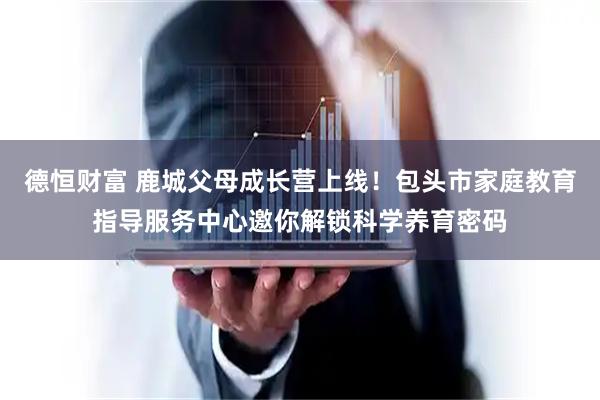 德恒财富 鹿城父母成长营上线！包头市家庭教育指导服务中心邀你解锁科学养育密码