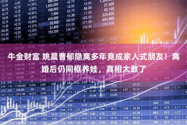 牛金财富 姚晨曹郁隐离多年竟成家人式朋友！离婚后仍同框养娃，真相太敢了