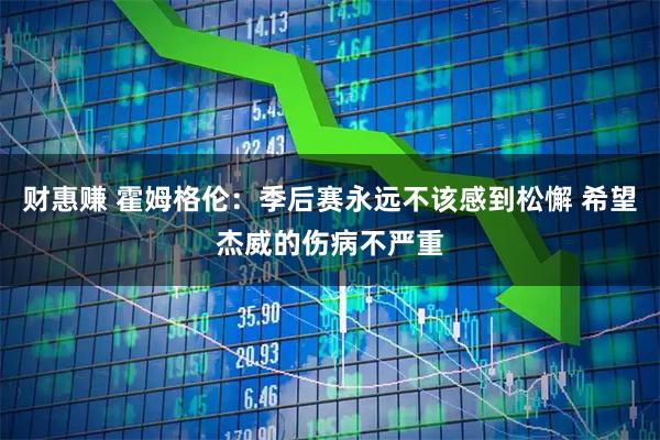 财惠赚 霍姆格伦：季后赛永远不该感到松懈 希望杰威的伤病不严重