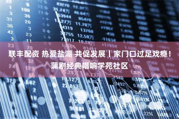 联丰配资 热爱盐湖 共促发展丨家门口过足戏瘾！蒲剧经典唱响学苑社区