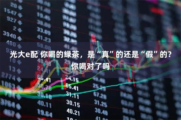 光大e配 你喝的绿茶，是“真”的还是“假”的？你喝对了吗