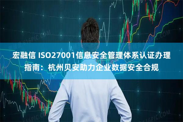 宏融信 ISO27001信息安全管理体系认证办理指南：杭州贝安助力企业数据安全合规