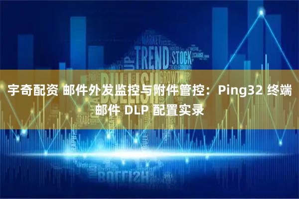 宇奇配资 邮件外发监控与附件管控：Ping32 终端邮件 DLP 配置实录