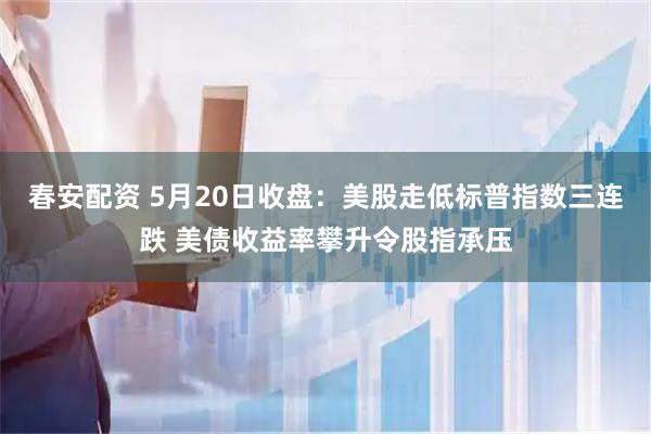 春安配资 5月20日收盘：美股走低标普指数三连跌 美债收益率攀升令股指承压