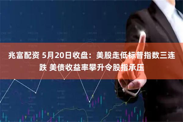 兆富配资 5月20日收盘：美股走低标普指数三连跌 美债收益率攀升令股指承压