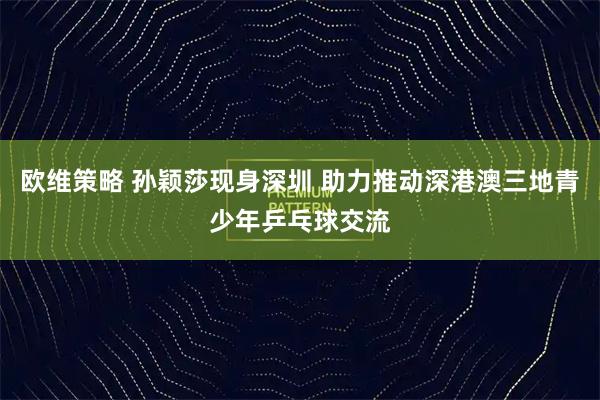 欧维策略 孙颖莎现身深圳 助力推动深港澳三地青少年乒乓球交流