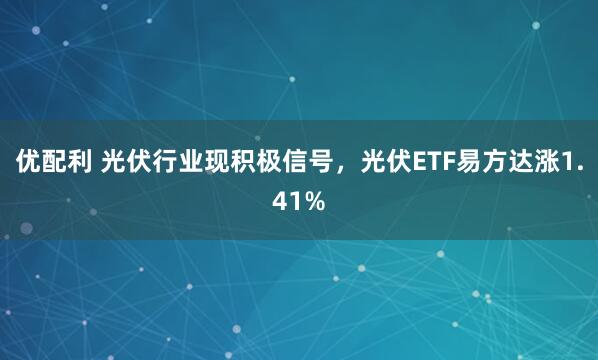 优配利 光伏行业现积极信号，光伏ETF易方达涨1.41%