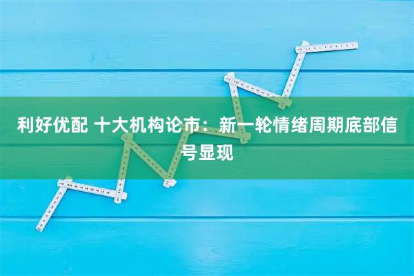 利好优配 十大机构论市：新一轮情绪周期底部信号显现