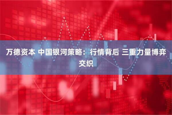 万德资本 中国银河策略：行情背后 三重力量博弈交织