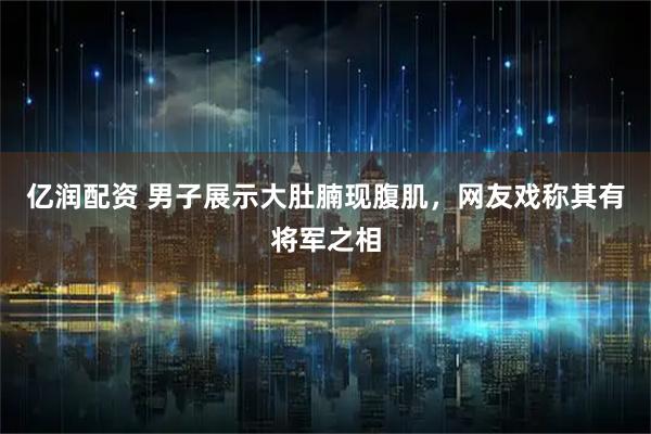 亿润配资 男子展示大肚腩现腹肌，网友戏称其有将军之相