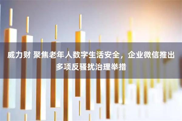 威力财 聚焦老年人数字生活安全，企业微信推出多项反骚扰治理举措