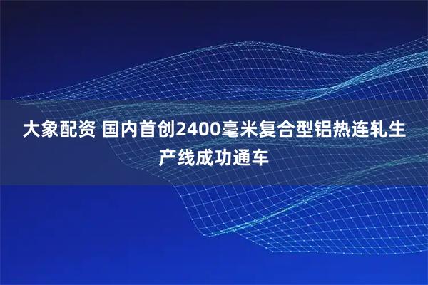 大象配资 国内首创2400毫米复合型铝热连轧生产线成功通车