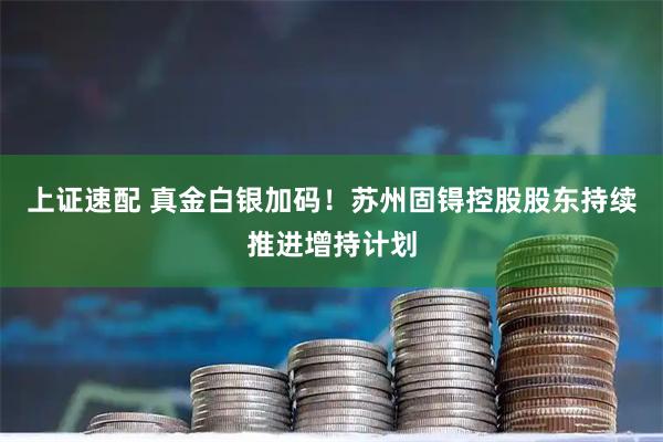 上证速配 真金白银加码！苏州固锝控股股东持续推进增持计划