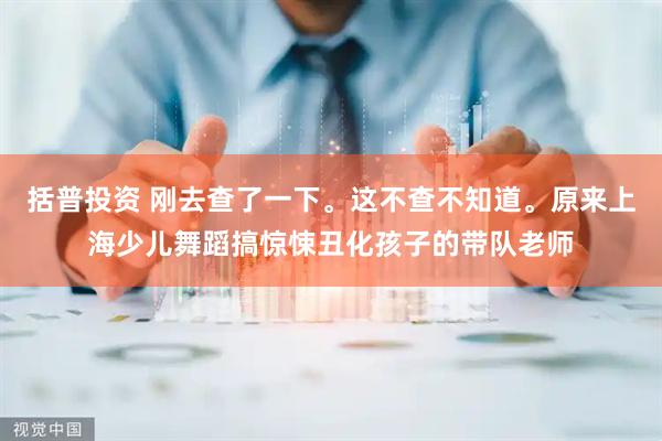 括普投资 刚去查了一下。这不查不知道。原来上海少儿舞蹈搞惊悚丑化孩子的带队老师