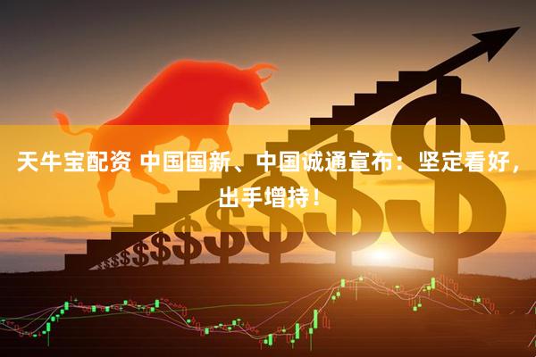 天牛宝配资 中国国新、中国诚通宣布：坚定看好，出手增持！