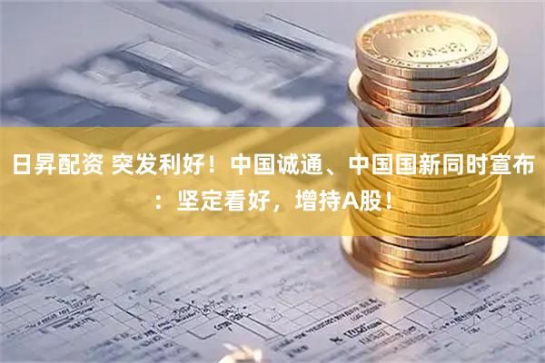 日昇配资 突发利好!中国诚通、中国国新同时宣布:坚定看好,增持A股!