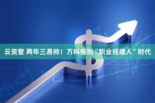 云资管 两年三易帅！万科告别“职业经理人”时代