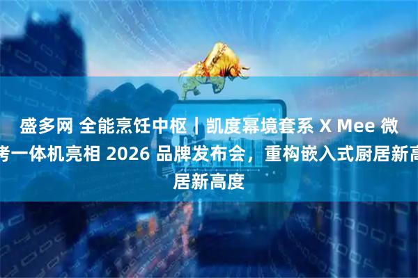 盛多网 全能烹饪中枢｜凯度幂境套系 X Mee 微蒸烤一体机亮相 2026 品牌发布会，重构嵌入式厨居新高度